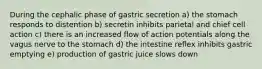 During the cephalic phase of gastric secretion a) the stomach responds to distention b) secretin inhibits parietal and chief cell action c) there is an increased flow of action potentials along the vagus nerve to the stomach d) the intestine reflex inhibits gastric emptying e) production of gastric juice slows down