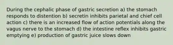 During the cephalic phase of gastric secretion a) the stomach responds to distention b) secretin inhibits parietal and chief cell action c) there is an increased flow of action potentials along the vagus nerve to the stomach d) the intestine reflex inhibits gastric emptying e) production of gastric juice slows down