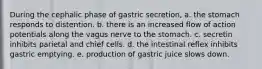 During the cephalic phase of gastric secretion, a. the stomach responds to distention. b. there is an increased flow of action potentials along the vagus nerve to the stomach. c. secretin inhibits parietal and chief cells. d. the intestinal reflex inhibits gastric emptying. e. production of gastric juice slows down.