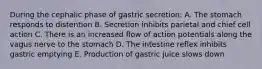 During the cephalic phase of gastric secretion: A. The stomach responds to distention B. Secretion inhibits parietal and chief cell action C. There is an increased flow of action potentials along the vagus nerve to the stomach D. The intestine reflex inhibits gastric emptying E. Production of gastric juice slows down