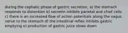 during the cephalic phase of gastric secretion, a) the stomach responds to distention b) secretin inhibits parietal and chief cells c) there is an increased flow of action potentials along the vagus nerve to the stomach d) the intestinal reflex inhibits gastric emptying e) production of gastric juice slows down