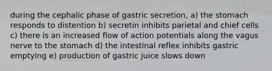 during the cephalic phase of gastric secretion, a) the stomach responds to distention b) secretin inhibits parietal and chief cells c) there is an increased flow of action potentials along the vagus nerve to the stomach d) the intestinal reflex inhibits gastric emptying e) production of gastric juice slows down