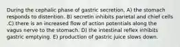 During the cephalic phase of gastric secretion, A) the stomach responds to distention. B) secretin inhibits parietal and chief cells .C) there is an increased flow of action potentials along the vagus nerve to the stomach. D) the intestinal reflex inhibits gastric emptying. E) production of gastric juice slows down.