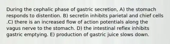 During the cephalic phase of gastric secretion, A) the stomach responds to distention. B) secretin inhibits parietal and chief cells .C) there is an increased flow of action potentials along the vagus nerve to the stomach. D) the intestinal reflex inhibits gastric emptying. E) production of gastric juice slows down.