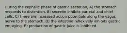 During the cephalic phase of gastric secretion, A) the stomach responds to distention. B) secretin inhibits parietal and chief cells. C) there are increased action potentials along the vagus nerve to the stomach. D) the intestine reflexively inhibits gastric emptying. E) production of gastric juice is inhibited.