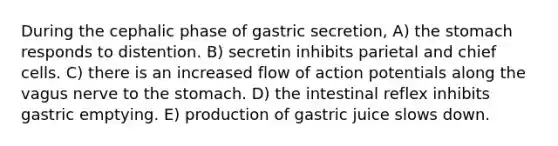 During the cephalic phase of gastric secretion, A) <a href='https://www.questionai.com/knowledge/kLccSGjkt8-the-stomach' class='anchor-knowledge'>the stomach</a> responds to distention. B) secretin inhibits parietal and chief cells. C) there is an increased flow of action potentials along the vagus nerve to the stomach. D) the intestinal reflex inhibits gastric emptying. E) production of gastric juice slows down.