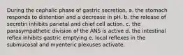 During the cephalic phase of gastric secretion, a. the stomach responds to distention and a decrease in pH. b. the release of secretin inhibits parietal and chief cell action. c. the parasympathetic division of the ANS is active d. the intestinal reflex inhibits gastric emptying e. local reflexes in the submucosal and myenteric plexuses activate.