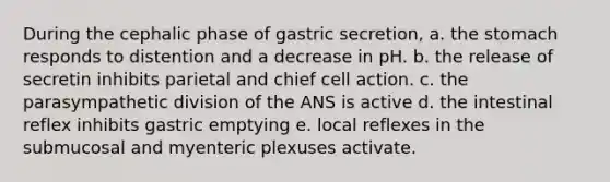 During the cephalic phase of gastric secretion, a. the stomach responds to distention and a decrease in pH. b. the release of secretin inhibits parietal and chief cell action. c. the parasympathetic division of the ANS is active d. the intestinal reflex inhibits gastric emptying e. local reflexes in the submucosal and myenteric plexuses activate.