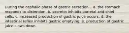 During the cephalic phase of gastric secretion... a. the stomach responds to distention. b. secretin inhibits parietal and chief cells. c. increased production of gastric juice occurs. d. the intestinal reflex inhibits gastric emptying. e. production of gastric juice slows down.