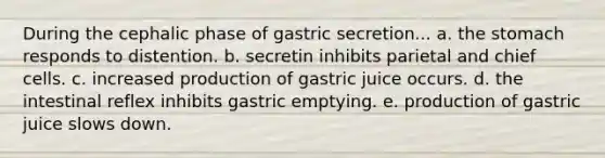 During the cephalic phase of gastric secretion... a. the stomach responds to distention. b. secretin inhibits parietal and chief cells. c. increased production of gastric juice occurs. d. the intestinal reflex inhibits gastric emptying. e. production of gastric juice slows down.