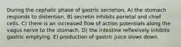 During the cephalic phase of gastric secretion, A) the stomach responds to distention. B) secretin inhibits parietal and chief cells. C) there is an increased flow of action potentials along the vagus nerve to the stomach. D) the intestine reflexively inhibits gastric emptying. E) production of gastric juice slows down.