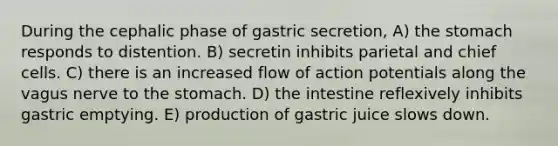 During the cephalic phase of gastric secretion, A) <a href='https://www.questionai.com/knowledge/kLccSGjkt8-the-stomach' class='anchor-knowledge'>the stomach</a> responds to distention. B) secretin inhibits parietal and chief cells. C) there is an increased flow of action potentials along the vagus nerve to the stomach. D) the intestine reflexively inhibits gastric emptying. E) production of gastric juice slows down.