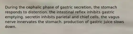 During the cephalic phase of gastric secretion, the stomach responds to distention. the intestinal reflex inhibits gastric emptying. secretin inhibits parietal and chief cells. the vagus nerve innervates the stomach. production of gastric juice slows down.