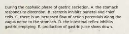 During the cephalic phase of gastric secretion, A. the stomach responds to distention. B. secretin inhibits parietal and chief cells. C. there is an increased flow of action potentials along the vagus nerve to the stomach. D. the intestinal reflex inhibits gastric emptying. E. production of gastric juice slows down.