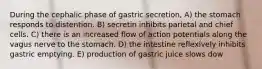 During the cephalic phase of gastric secretion, A) the stomach responds to distention. B) secretin inhibits parietal and chief cells. C) there is an increased flow of action potentials along the vagus nerve to the stomach. D) the intestine reflexively inhibits gastric emptying. E) production of gastric juice slows dow