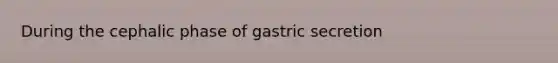 During the cephalic phase of gastric secretion