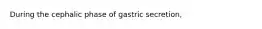 During the cephalic phase of gastric secretion,