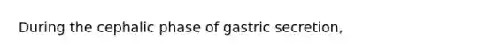 During the cephalic phase of gastric secretion,