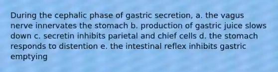 During the cephalic phase of gastric secretion, a. the vagus nerve innervates the stomach b. production of gastric juice slows down c. secretin inhibits parietal and chief cells d. the stomach responds to distention e. the intestinal reflex inhibits gastric emptying