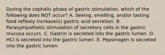 During the cephalic phase of gastric stimulation, which of the following does NOT occur? A. Seeing, smelling, and/or tasting food reflexly increase(s) gastric acid secretion. B. Parasympathetic stimulation of secretory cells in the gastric mucosa occurs. C. Gastrin is secreted into the gastric lumen. D. HCl is secreted into the gastric lumen. E. Pepsinogen is secreted into the gastric lumen.