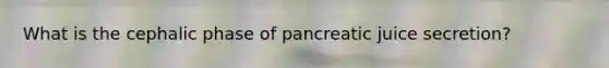 What is the cephalic phase of pancreatic juice secretion?