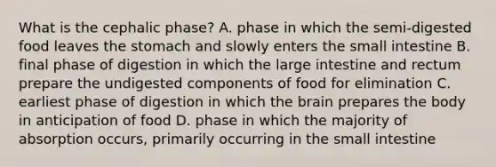 What is the cephalic phase? A. phase in which the semi-digested food leaves the stomach and slowly enters the small intestine B. final phase of digestion in which the large intestine and rectum prepare the undigested components of food for elimination C. earliest phase of digestion in which the brain prepares the body in anticipation of food D. phase in which the majority of absorption occurs, primarily occurring in the small intestine