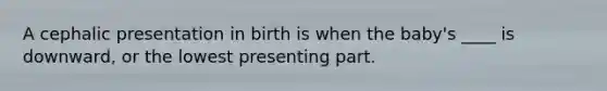 A cephalic presentation in birth is when the baby's ____ is downward, or the lowest presenting part.