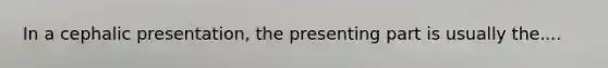 In a cephalic presentation, the presenting part is usually the....