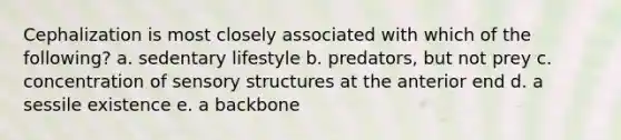 Cephalization is most closely associated with which of the following? a. sedentary lifestyle b. predators, but not prey c. concentration of sensory structures at the anterior end d. a sessile existence e. a backbone