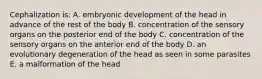 Cephalization is: A. embryonic development of the head in advance of the rest of the body B. concentration of the sensory organs on the posterior end of the body C. concentration of the sensory organs on the anterior end of the body D. an evolutionary degeneration of the head as seen in some parasites E. a malformation of the head