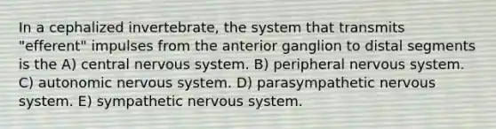 In a cephalized invertebrate, the system that transmits "efferent" impulses from the anterior ganglion to distal segments is the A) central nervous system. B) peripheral nervous system. C) autonomic nervous system. D) parasympathetic nervous system. E) sympathetic nervous system.