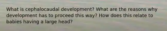 What is cephalocaudal development? What are the reasons why development has to proceed this way? How does this relate to babies having a large head?