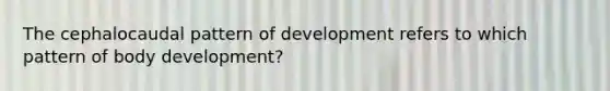 The cephalocaudal pattern of development refers to which pattern of body development?