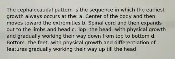 The cephalocaudal pattern is the sequence in which the earliest growth always occurs at the: a. Center of the body and then moves toward the extremities b. Spinal cord and then expands out to the limbs and head c. Top--the head--with physical growth and gradually working their way down from top to bottom d. Bottom--the feet--with physical growth and differentiation of features gradually working their way up till the head