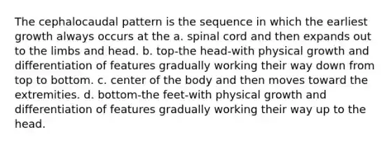 The cephalocaudal pattern is the sequence in which the earliest growth always occurs at the a. spinal cord and then expands out to the limbs and head. b. top-the head-with physical growth and differentiation of features gradually working their way down from top to bottom. c. center of the body and then moves toward the extremities. d. bottom-the feet-with physical growth and differentiation of features gradually working their way up to the head.