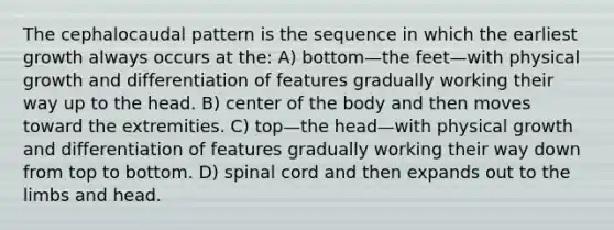 The cephalocaudal pattern is the sequence in which the earliest growth always occurs at the: A) bottom—the feet—with physical growth and differentiation of features gradually working their way up to the head. B) center of the body and then moves toward the extremities. C) top—the head—with physical growth and differentiation of features gradually working their way down from top to bottom. D) spinal cord and then expands out to the limbs and head.