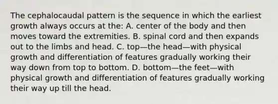 The cephalocaudal pattern is the sequence in which the earliest growth always occurs at the: A. center of the body and then moves toward the extremities. B. spinal cord and then expands out to the limbs and head. C. top—the head—with physical growth and differentiation of features gradually working their way down from top to bottom. D. bottom—the feet—with physical growth and differentiation of features gradually working their way up till the head.