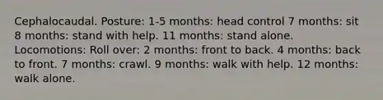 Cephalocaudal. Posture: 1-5 months: head control 7 months: sit 8 months: stand with help. 11 months: stand alone. Locomotions: Roll over: 2 months: front to back. 4 months: back to front. 7 months: crawl. 9 months: walk with help. 12 months: walk alone.