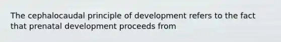 The cephalocaudal principle of development refers to the fact that prenatal development proceeds from