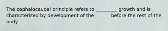 The cephalocaudal principle refers to _________ growth and is characterized by development of the ______ before the rest of the body.