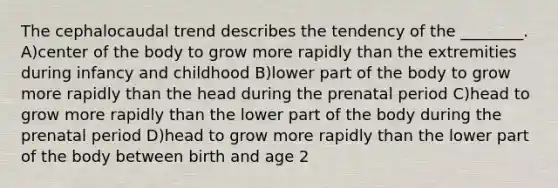 The cephalocaudal trend describes the tendency of the ________. A)center of the body to grow more rapidly than the extremities during infancy and childhood B)lower part of the body to grow more rapidly than the head during the prenatal period C)head to grow more rapidly than the lower part of the body during the prenatal period D)head to grow more rapidly than the lower part of the body between birth and age 2