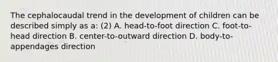 The cephalocaudal trend in the development of children can be described simply as a: (2) A. head-to-foot direction C. foot-to-head direction B. center-to-outward direction D. body-to-appendages direction