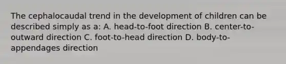 The cephalocaudal trend in the development of children can be described simply as a: A. head-to-foot direction B. center-to-outward direction C. foot-to-head direction D. body-to-appendages direction