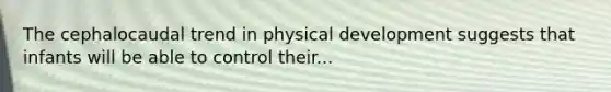 The cephalocaudal trend in physical development suggests that infants will be able to control their...