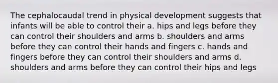 The cephalocaudal trend in physical development suggests that infants will be able to control their a. hips and legs before they can control their shoulders and arms b. shoulders and arms before they can control their hands and fingers c. hands and fingers before they can control their shoulders and arms d. shoulders and arms before they can control their hips and legs