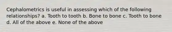 Cephalometrics is useful in assessing which of the following relationships? a. Tooth to tooth b. Bone to bone c. Tooth to bone d. All of the above e. None of the above