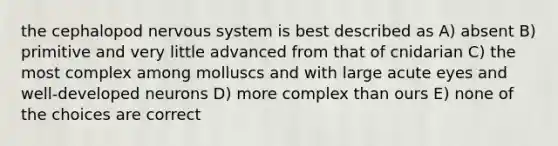 the cephalopod nervous system is best described as A) absent B) primitive and very little advanced from that of cnidarian C) the most complex among molluscs and with large acute eyes and well-developed neurons D) more complex than ours E) none of the choices are correct