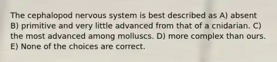 The cephalopod nervous system is best described as A) absent B) primitive and very little advanced from that of a cnidarian. C) the most advanced among molluscs. D) more complex than ours. E) None of the choices are correct.