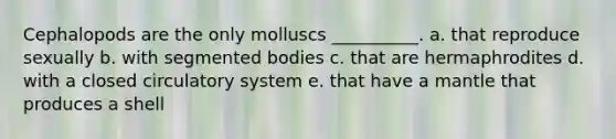 Cephalopods are the only molluscs __________. a. that reproduce sexually b. with segmented bodies c. that are hermaphrodites d. with a closed circulatory system e. that have a mantle that produces a shell