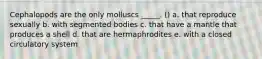 Cephalopods are the only molluscs _____. () a. that reproduce sexually b. with segmented bodies c. that have a mantle that produces a shell d. that are hermaphrodites e. with a closed circulatory system